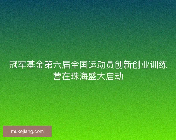 冠军基金第六届全国运动员创新创业训练营在珠海盛大启动