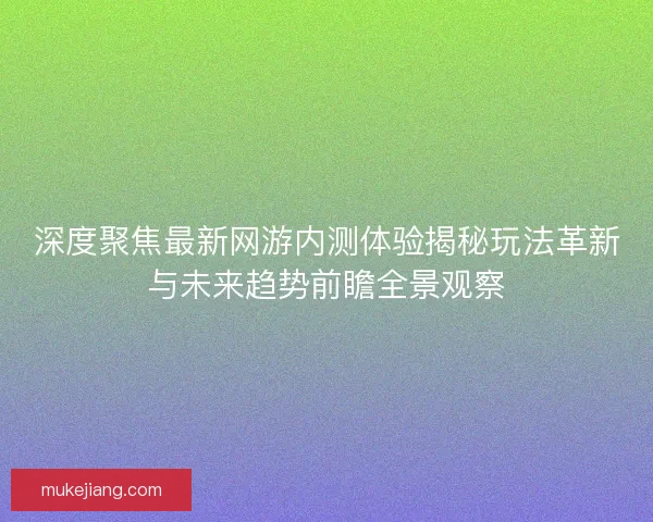 深度聚焦最新网游内测体验揭秘玩法革新与未来趋势前瞻全景观察