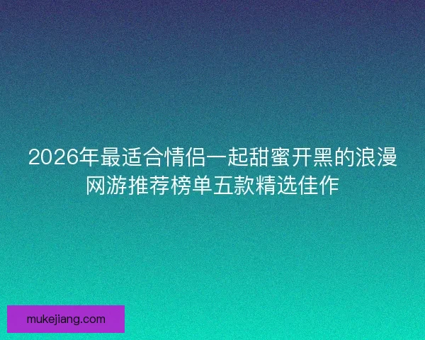 2026年最适合情侣一起甜蜜开黑的浪漫网游推荐榜单五款精选佳作