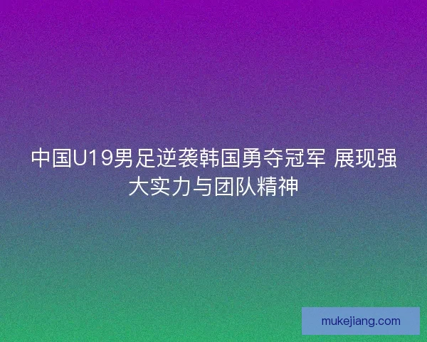 中国U19男足逆袭韩国勇夺冠军 展现强大实力与团队精神