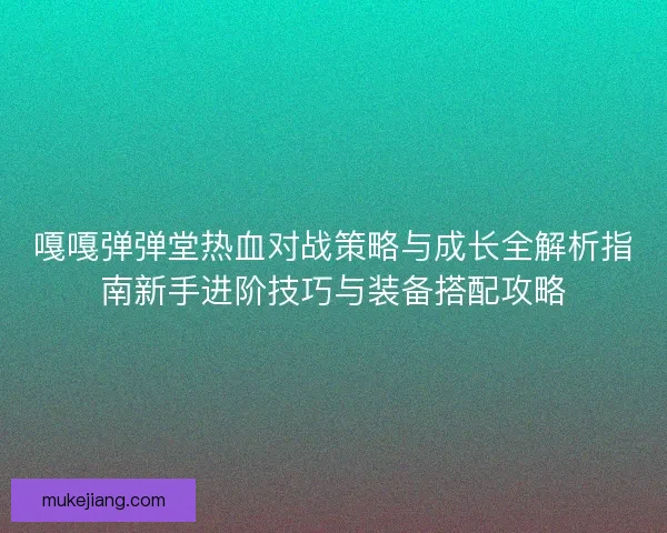 嘎嘎弹弹堂热血对战策略与成长全解析指南新手进阶技巧与装备搭配攻略