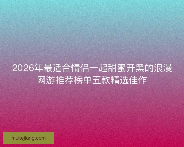 2026年最适合情侣一起甜蜜开黑的浪漫网游推荐榜单五款精选佳作